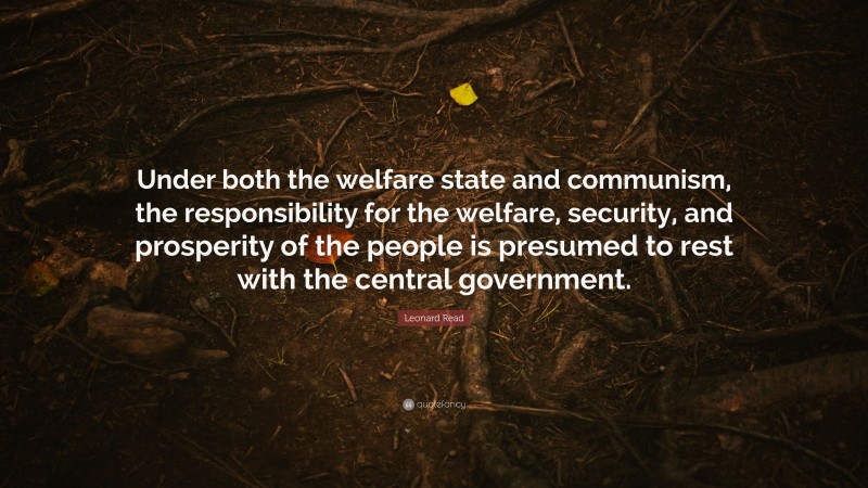 Leonard Read Quote: “Under both the welfare state and communism, the responsibility for the welfare, security, and prosperity of the people is presumed to rest with the central government.”