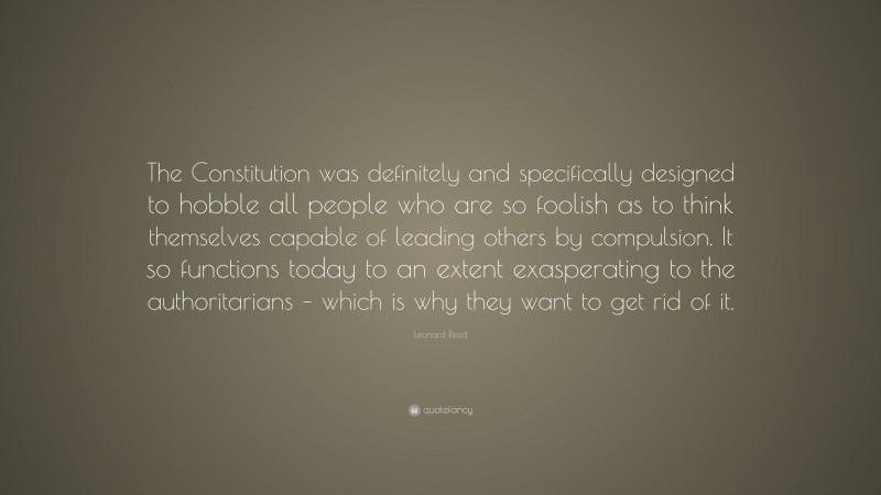 Leonard Read Quote: “The Constitution was definitely and specifically designed to hobble all people who are so foolish as to think themselves capable of leading others by compulsion. It so functions today to an extent exasperating to the authoritarians – which is why they want to get rid of it.”