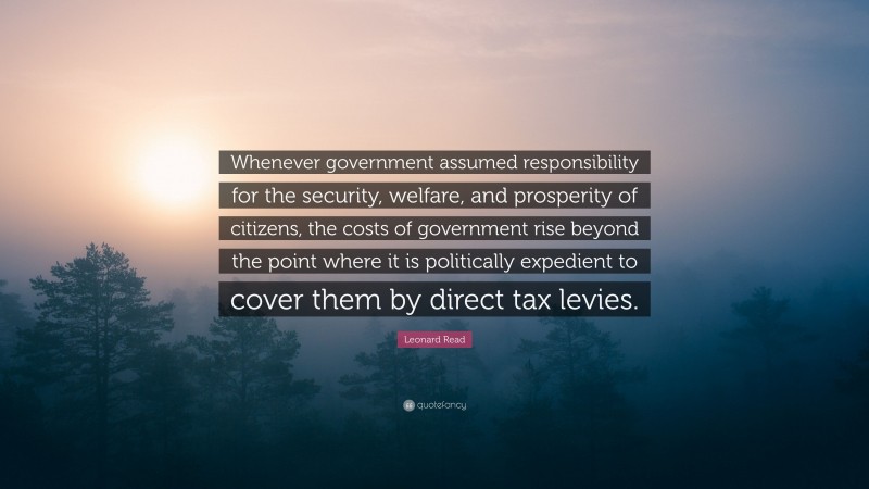 Leonard Read Quote: “Whenever government assumed responsibility for the security, welfare, and prosperity of citizens, the costs of government rise beyond the point where it is politically expedient to cover them by direct tax levies.”