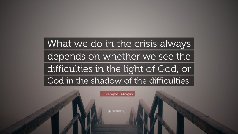 G. Campbell Morgan Quote: “What we do in the crisis always depends on whether we see the difficulties in the light of God, or God in the shadow of the difficulties.”