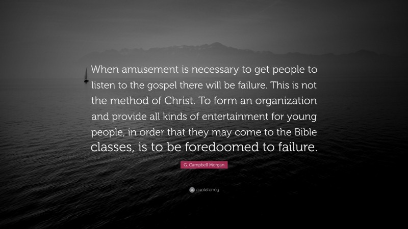 G. Campbell Morgan Quote: “When amusement is necessary to get people to listen to the gospel there will be failure. This is not the method of Christ. To form an organization and provide all kinds of entertainment for young people, in order that they may come to the Bible classes, is to be foredoomed to failure.”