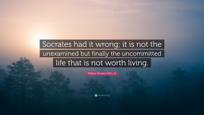 William Sloane Coffin, Jr. Quote: “Socrates had it wrong; it is not the unexamined but finally the uncommitted life that is not worth living.”