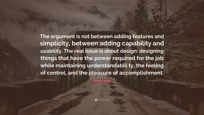 Donald A. Norman Quote: “The argument is not between adding features and simplicity, between adding capability and usability. The real issue is about design: designing things that have the power required for the job while maintaining understandabili ty, the feeling of control, and the pleasure of accomplishment.”