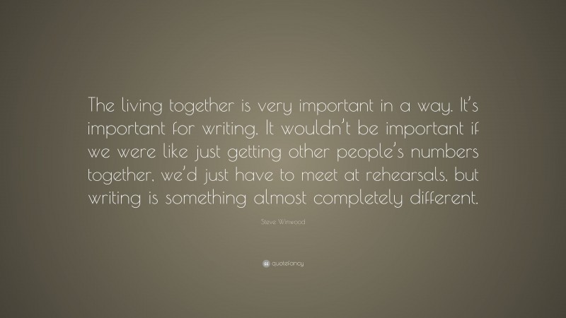 Steve Winwood Quote: “The living together is very important in a way. It’s important for writing. It wouldn’t be important if we were like just getting other people’s numbers together, we’d just have to meet at rehearsals, but writing is something almost completely different.”