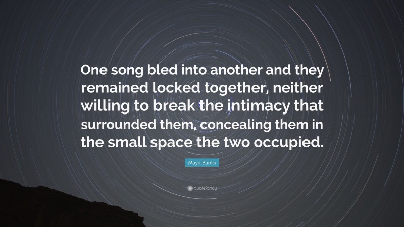 Maya Banks Quote: “One song bled into another and they remained locked together, neither willing to break the intimacy that surrounded them, concealing them in the small space the two occupied.”