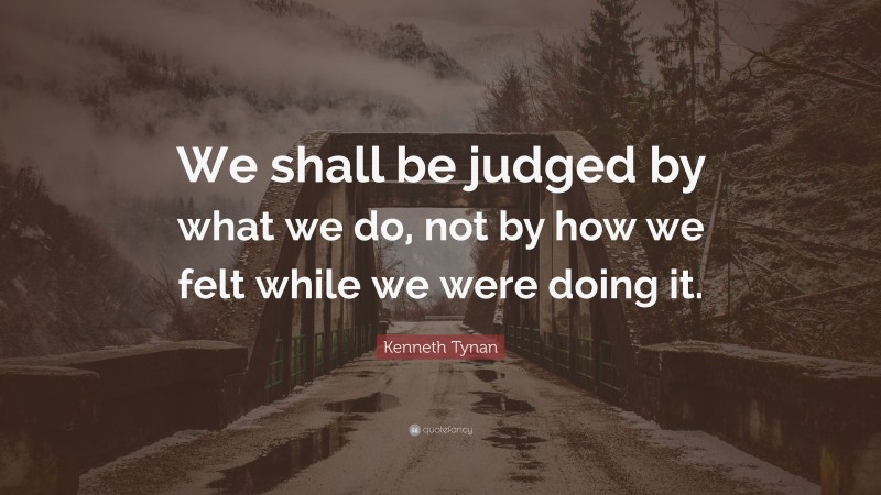 Kenneth Tynan Quote: “We shall be judged by what we do, not by how we felt while we were doing it.”