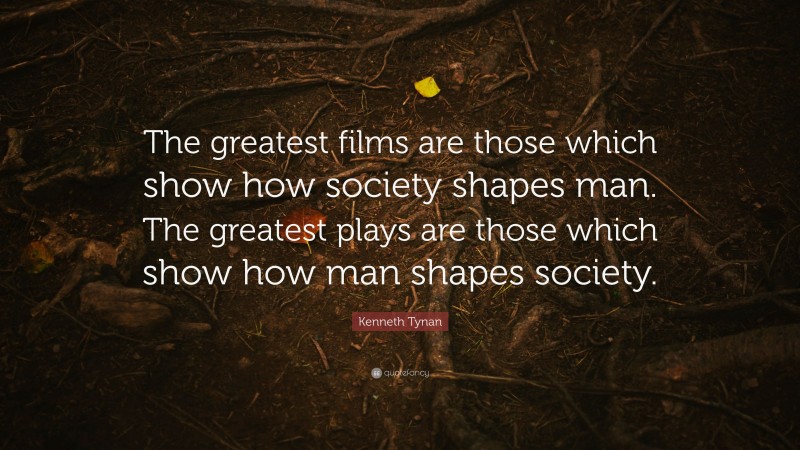 Kenneth Tynan Quote: “The greatest films are those which show how society shapes man. The greatest plays are those which show how man shapes society.”