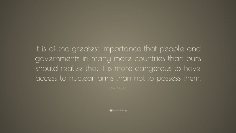 Alva Myrdal Quote: “It is of the greatest importance that people and governments in many more countries than ours should realize that it is more dangerous to have access to nuclear arms than not to possess them.”