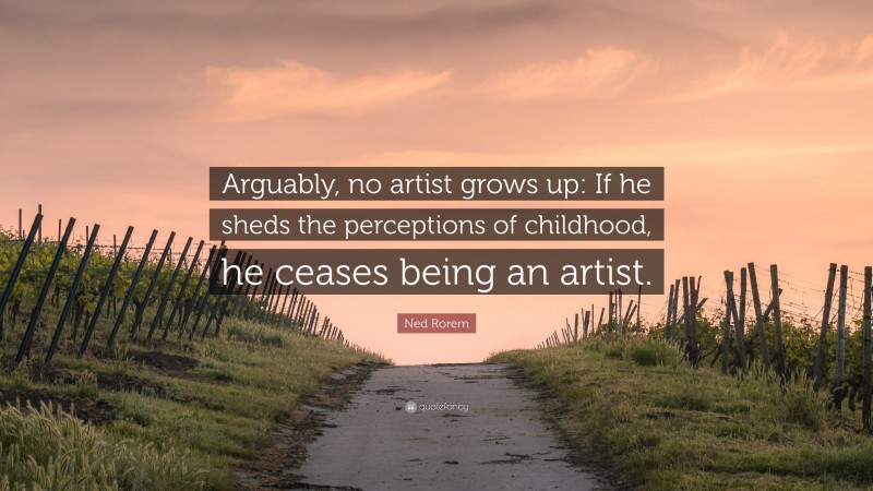 Ned Rorem Quote: “Arguably, no artist grows up: If he sheds the perceptions of childhood, he ceases being an artist.”