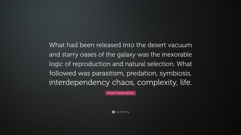 Robert Charles Wilson Quote: “What had been released into the desert vacuum and starry oases of the galaxy was the inexorable logic of reproduction and natural selection. What followed was parasitism, predation, symbiosis, interdependency chaos, complexity, life.”