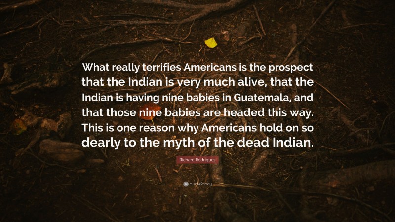 Richard Rodriguez Quote: “What really terrifies Americans is the prospect that the Indian is very much alive, that the Indian is having nine babies in Guatemala, and that those nine babies are headed this way. This is one reason why Americans hold on so dearly to the myth of the dead Indian.”