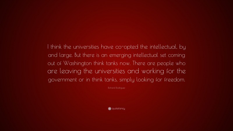 Richard Rodriguez Quote: “I think the universities have co-opted the intellectual, by and large. But there is an emerging intellectual set coming out of Washington think tanks now. There are people who are leaving the universities and working for the government or in think tanks, simply looking for freedom.”