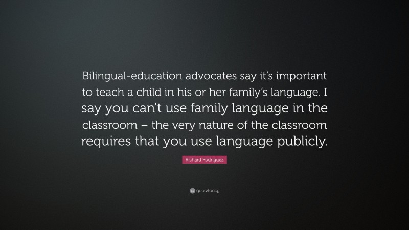 Richard Rodriguez Quote: “Bilingual-education advocates say it’s important to teach a child in his or her family’s language. I say you can’t use family language in the classroom – the very nature of the classroom requires that you use language publicly.”