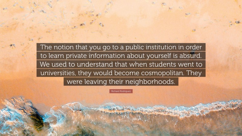 Richard Rodriguez Quote: “The notion that you go to a public institution in order to learn private information about yourself is absurd. We used to understand that when students went to universities, they would become cosmopolitan. They were leaving their neighborhoods.”
