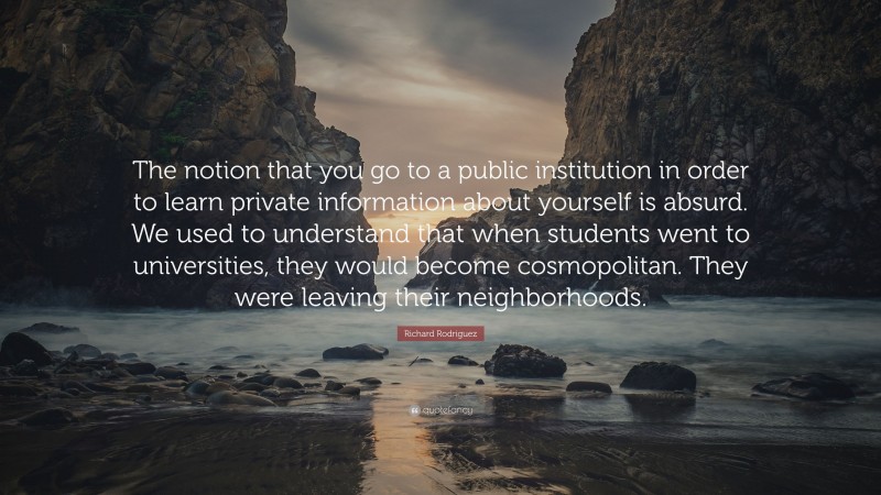 Richard Rodriguez Quote: “The notion that you go to a public institution in order to learn private information about yourself is absurd. We used to understand that when students went to universities, they would become cosmopolitan. They were leaving their neighborhoods.”