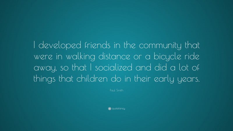 Paul Smith Quote: “I developed friends in the community that were in walking distance or a bicycle ride away, so that I socialized and did a lot of things that children do in their early years.”