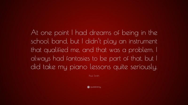 Paul Smith Quote: “At one point I had dreams of being in the school band, but I didn’t play an instrument that qualified me, and that was a problem. I always had fantasies to be part of that, but I did take my piano lessons quite seriously.”