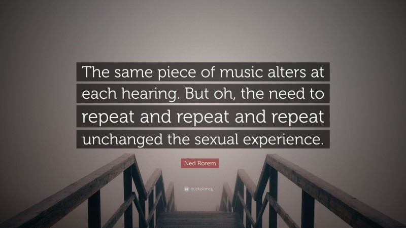 Ned Rorem Quote: “The same piece of music alters at each hearing. But oh, the need to repeat and repeat and repeat unchanged the sexual experience.”