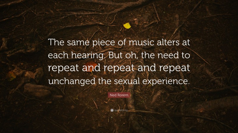 Ned Rorem Quote: “The same piece of music alters at each hearing. But oh, the need to repeat and repeat and repeat unchanged the sexual experience.”