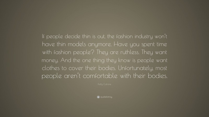 Kelly Cutrone Quote: “If people decide thin is out, the fashion industry won’t have thin models anymore. Have you spent time with fashion people? They are ruthless. They want money. And the one thing they know is people want clothes to cover their bodies. Unfortunately, most people aren’t comfortable with their bodies.”