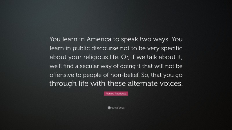 Richard Rodriguez Quote: “You learn in America to speak two ways. You learn in public discourse not to be very specific about your religious life. Or, if we talk about it, we’ll find a secular way of doing it that will not be offensive to people of non-belief. So, that you go through life with these alternate voices.”