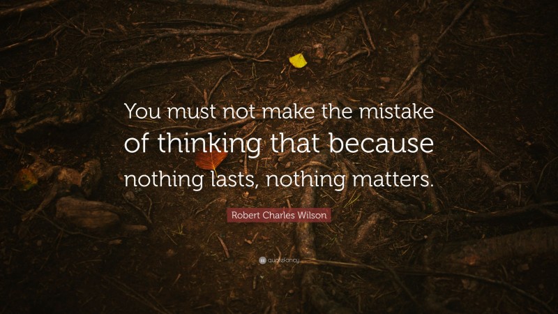 Robert Charles Wilson Quote: “You must not make the mistake of thinking that because nothing lasts, nothing matters.”