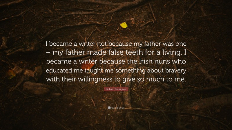 Richard Rodriguez Quote: “I became a writer not because my father was one – my father made false teeth for a living. I became a writer because the Irish nuns who educated me taught me something about bravery with their willingness to give so much to me.”