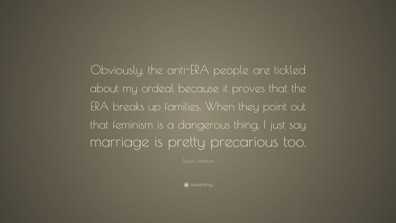 Sonia Johnson Quote: “Obviously, the anti-ERA people are tickled about my ordeal because it proves that the ERA breaks up families. When they point out that feminism is a dangerous thing, I just say marriage is pretty precarious too.”