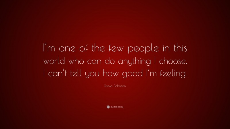 Sonia Johnson Quote: “I’m one of the few people in this world who can do anything I choose. I can’t tell you how good I’m feeling.”