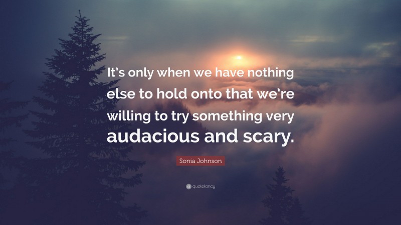 Sonia Johnson Quote: “It’s only when we have nothing else to hold onto that we’re willing to try something very audacious and scary.”