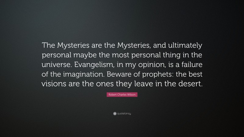 Robert Charles Wilson Quote: “The Mysteries are the Mysteries, and ultimately personal maybe the most personal thing in the universe. Evangelism, in my opinion, is a failure of the imagination. Beware of prophets: the best visions are the ones they leave in the desert.”