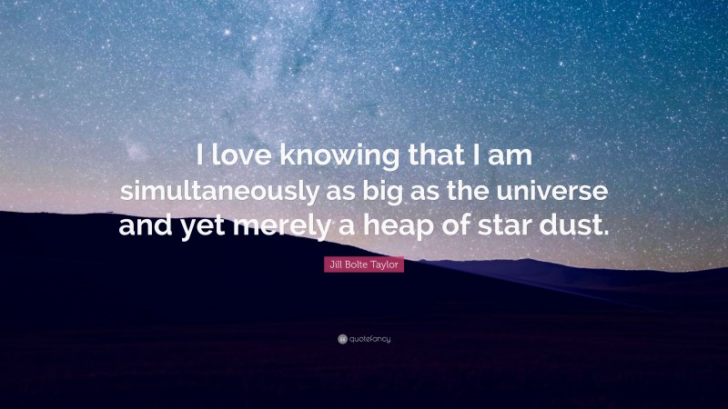 Jill Bolte Taylor Quote: “I love knowing that I am simultaneously as big as the universe and yet merely a heap of star dust.”