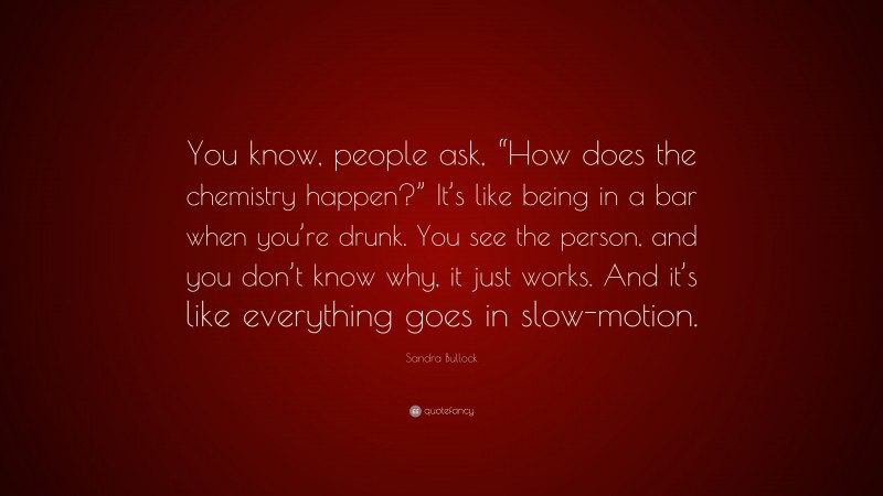 Sandra Bullock Quote: “You know, people ask, “How does the chemistry happen?” It’s like being in a bar when you’re drunk. You see the person, and you don’t know why, it just works. And it’s like everything goes in slow-motion.”