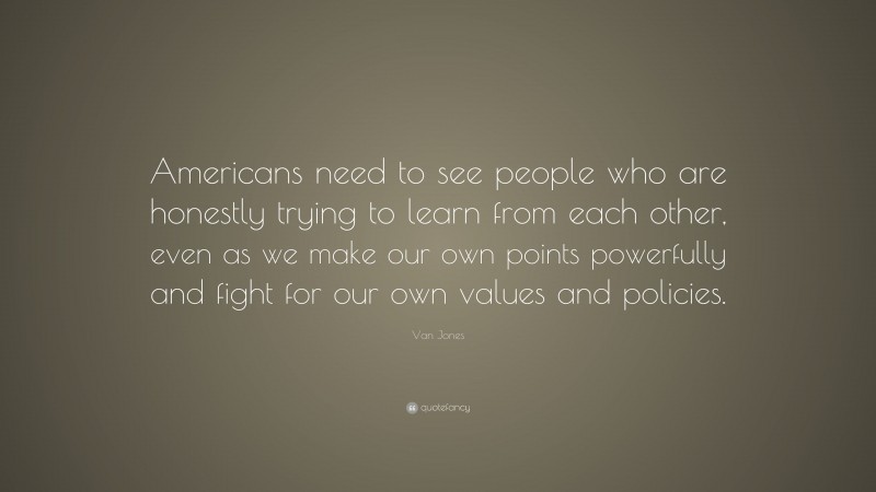 Van Jones Quote: “Americans need to see people who are honestly trying to learn from each other, even as we make our own points powerfully and fight for our own values and policies.”