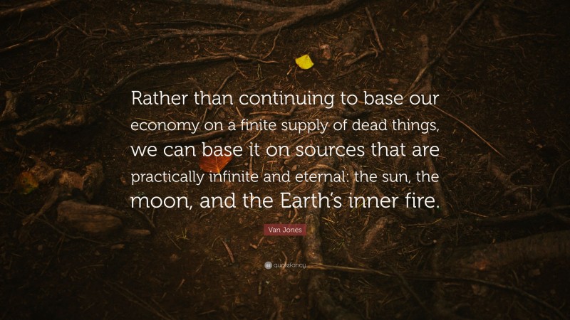 Van Jones Quote: “Rather than continuing to base our economy on a finite supply of dead things, we can base it on sources that are practically infinite and eternal: the sun, the moon, and the Earth’s inner fire.”