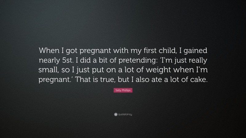 Sally Phillips Quote: “When I got pregnant with my first child, I gained nearly 5st. I did a bit of pretending: ‘I’m just really small, so I just put on a lot of weight when I’m pregnant.’ That is true, but I also ate a lot of cake.”