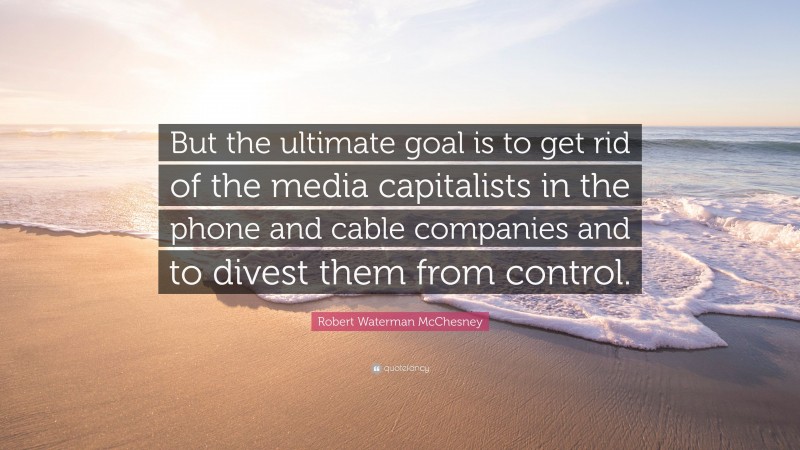 Robert Waterman McChesney Quote: “But the ultimate goal is to get rid of the media capitalists in the phone and cable companies and to divest them from control.”