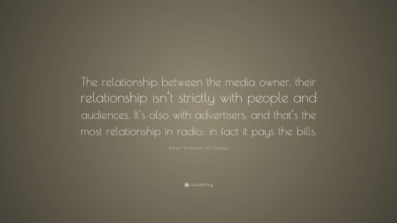Robert Waterman McChesney Quote: “The relationship between the media owner, their relationship isn’t strictly with people and audiences. It’s also with advertisers, and that’s the most relationship in radio; in fact it pays the bills.”