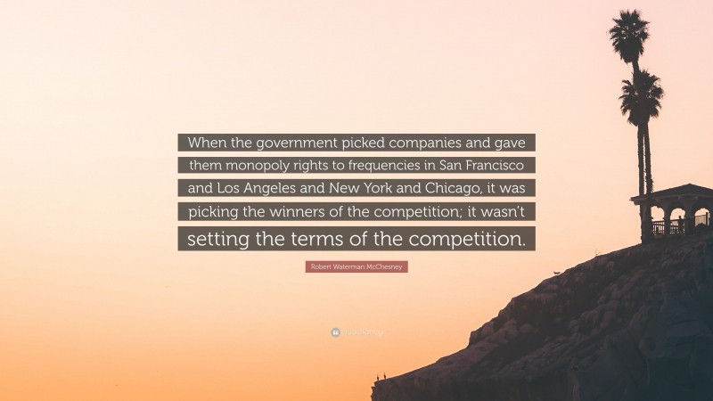 Robert Waterman McChesney Quote: “When the government picked companies and gave them monopoly rights to frequencies in San Francisco and Los Angeles and New York and Chicago, it was picking the winners of the competition; it wasn’t setting the terms of the competition.”