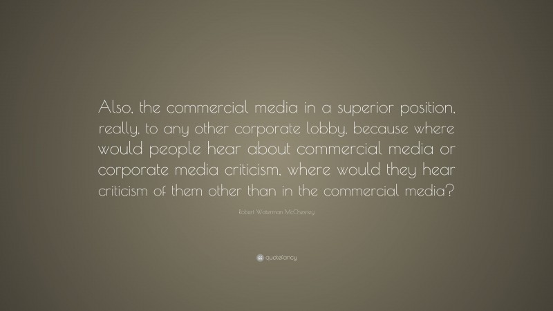 Robert Waterman McChesney Quote: “Also, the commercial media in a superior position, really, to any other corporate lobby, because where would people hear about commercial media or corporate media criticism, where would they hear criticism of them other than in the commercial media?”
