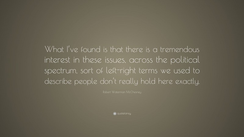 Robert Waterman McChesney Quote: “What I’ve found is that there is a tremendous interest in these issues, across the political spectrum, sort of left-right terms we used to describe people don’t really hold here exactly.”