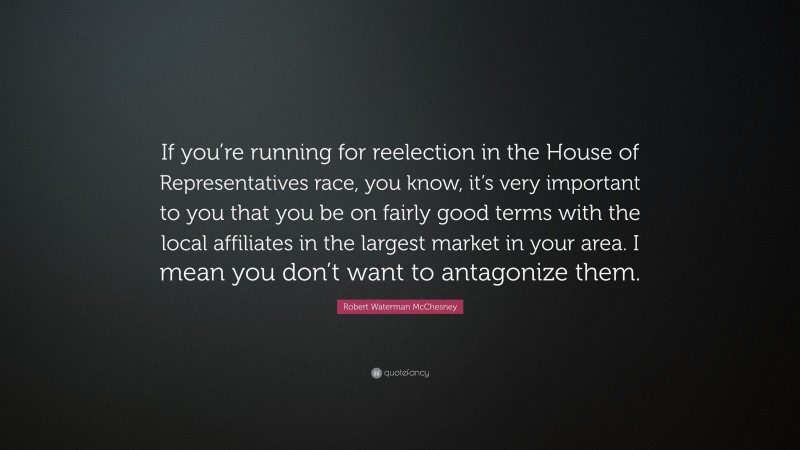 Robert Waterman McChesney Quote: “If you’re running for reelection in the House of Representatives race, you know, it’s very important to you that you be on fairly good terms with the local affiliates in the largest market in your area. I mean you don’t want to antagonize them.”
