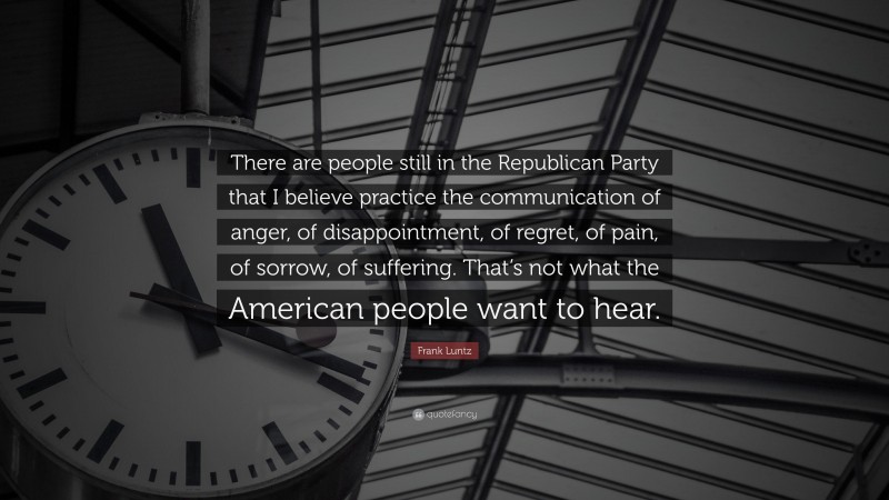 Frank Luntz Quote: “There are people still in the Republican Party that I believe practice the communication of anger, of disappointment, of regret, of pain, of sorrow, of suffering. That’s not what the American people want to hear.”