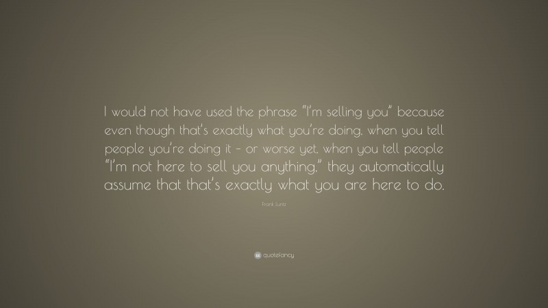 Frank Luntz Quote: “I would not have used the phrase “I’m selling you” because even though that’s exactly what you’re doing, when you tell people you’re doing it – or worse yet, when you tell people “I’m not here to sell you anything,” they automatically assume that that’s exactly what you are here to do.”