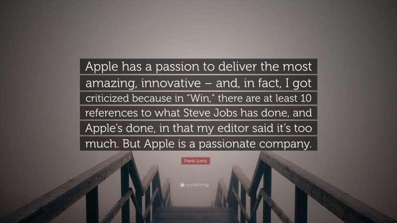 Frank Luntz Quote: “Apple has a passion to deliver the most amazing, innovative – and, in fact, I got criticized because in “Win,” there are at least 10 references to what Steve Jobs has done, and Apple’s done, in that my editor said it’s too much. But Apple is a passionate company.”