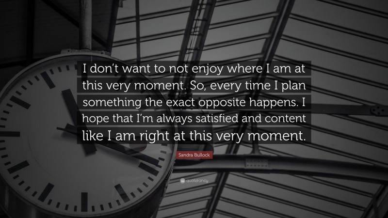 Sandra Bullock Quote: “I don’t want to not enjoy where I am at this very moment. So, every time I plan something the exact opposite happens. I hope that I’m always satisfied and content like I am right at this very moment.”