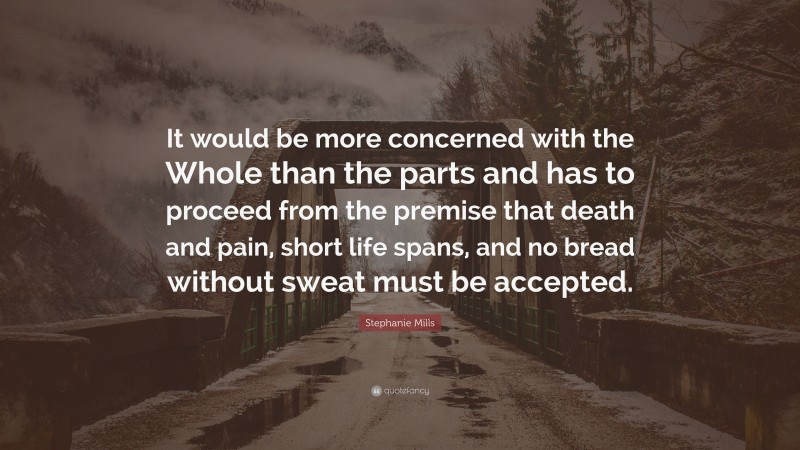 Stephanie Mills Quote: “It would be more concerned with the Whole than the parts and has to proceed from the premise that death and pain, short life spans, and no bread without sweat must be accepted.”