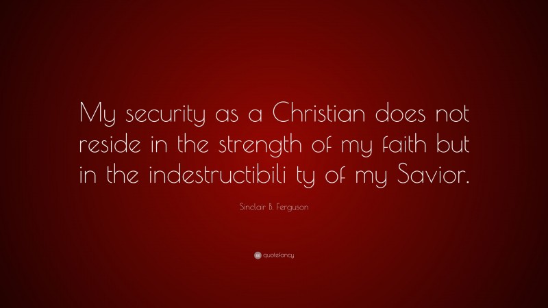 Sinclair B. Ferguson Quote: “My security as a Christian does not reside in the strength of my faith but in the indestructibili ty of my Savior.”