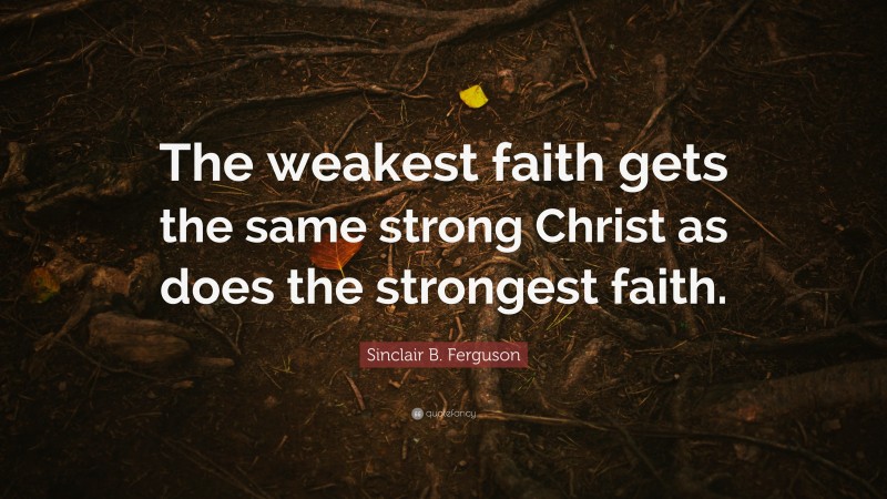 Sinclair B. Ferguson Quote: “The weakest faith gets the same strong Christ as does the strongest faith.”