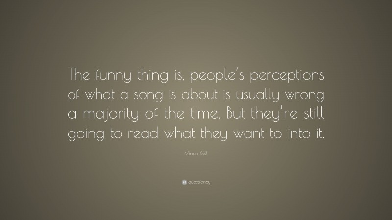Vince Gill Quote: “The funny thing is, people’s perceptions of what a song is about is usually wrong a majority of the time. But they’re still going to read what they want to into it.”